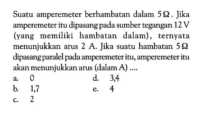 Suatu amperemeter berhambatan dalam 5 ohm . Jika amperemeter itu dipasang pada sumber tegangan 12 V (yang memiliki hambatan dalam) , ternyata menunjukkan arus 2 A . Jika suatu hambatan 5 ohm dipasang paralel pada amperemeter itu, amperemeter itu akan menunjukkan arus (dalam A) ....