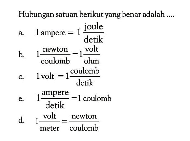 Hubungan satuan berikut yang benar adalah .... a. 1 ampere = 1 joule/detik b. 1 newton/coloumb = 1 volt/ohm c. 1 volt = 1 coulomb/detik e. 1 ampere/detik = 1 coulomb d. 1 volt/ meter = newton/coulomb