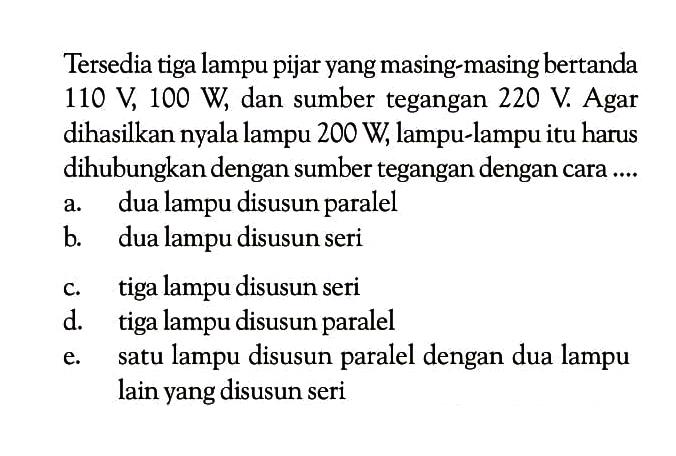 Tersedia tiga lampu pijar yang masing-masing bertanda 110 V , 100 W , dan sumber tegangan 220 V . Agar dihasilkan nyala lampu 200 W, lampu-lampu itu harus dihubungkan dengan sumber tegangan dengan cara