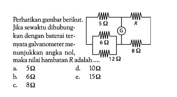 Perhatikan gambar berikut. Jika sewaktu dihubungkan dengan baterai ternyata galvanometer menunjukkan angka nol, maka nilai hambatan  R  adalah....5 ohm R G 6 ohm 12 ohm 8 ohm a.  5 ohm d.  10 ohm b.  6 ohm e.  15 ohm c.  8 ohm 