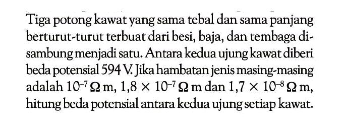 Tiga potong kawat yang sama tebal dan sama panjang berturut-turut terbuat dari besi, baja, dan tembaga disambung menjadi satu. Antara kedua ujung kawat diberi beda potensial  594 V . Jika hambatan jenis masing-masing adalah  10^(-7) ohm m, 1,8 x 10^(-7) ohm m  dan  1,7 x 10^(-8) ohm m , hitung beda potensial antara kedua ujung setiap kawat.