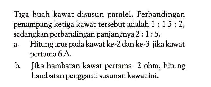 Tiga buah kawat disusun paralel. Perbandingan penampang ketiga kawat tersebut adalah  1: 1,5: 2 , sedangkan perbandingan panjangnya  2: 1: 5 .a. Hitung arus pada kawat ke-2 dan ke-3 jika kawat pertama 6 A.b. Jika hambatan kawat pertama 2 ohm, hitung hambatan pengganti susunan kawat ini.