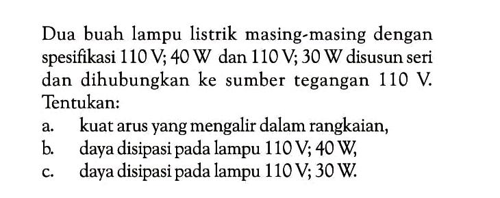 Dua buah lampu listrik masing-masing dengan spesifikasi 110 V; 40 W dan 110 V; 30 W disusun seri dan dihubungkan ke sumber tegangan  110 V . Tentukan:a. kuat arus yang mengalir dalam rangkaian,b. daya disipasi pada lampu  110 V ; 40 W ,c. daya disipasi pada lampu  110 V ; 30 W .