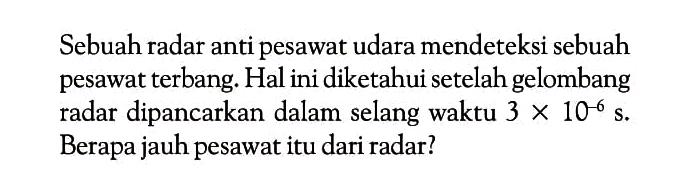 Sebuah radar anti pesawat udara mendeteksi sebuah pesawat terbang. Hal ini diketahui setelah gelombang radar dipancarkan dalam selang waktu  3 x 10^(-6) s . Berapa jauh pesawat itu dari radar?
