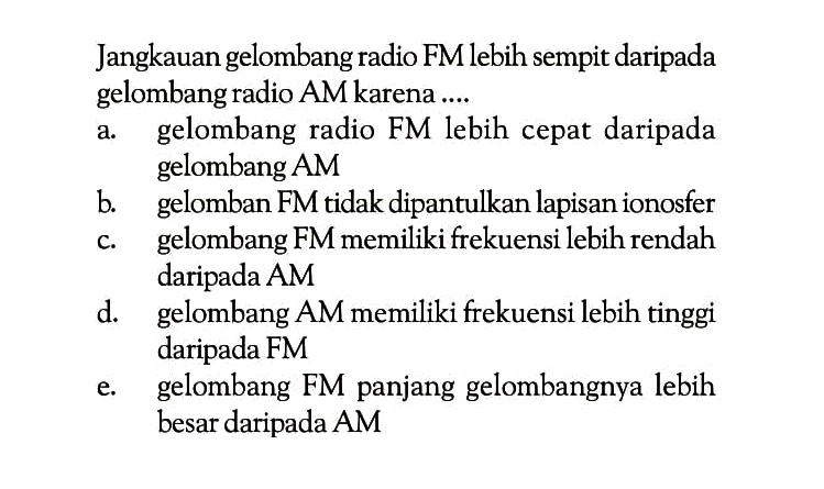 Jangkauan gelombang radio FM lebih sempit daripada gelombang radio AM karena ....a. gelombang radio FM lebih cepat daripada gelombang AMb. gelomban FM tidak dipantulkan lapisan ionosferc. gelombang FM memiliki frekuensi lebih rendah daripada AMd. gelombang AM memiliki frekuensi lebih tinggi daripada FMe. gelombang FM panjang gelombangnya lebih besar daripada AM