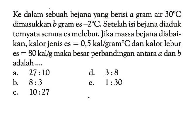 Ke dalam sebuah bejana yang berisi  a  gram air  30 C  dimasukkan  b  gram es  -2 C . Setelah isi bejana diaduk ternyata semua es melebur. Jika massa bejana diabaikan, kalor jenis es  =0,5 kal/ gram   C  dan kalor lebur es  =80 kal/g  maka besar perbandingan antara  a  dan  b  adalah....