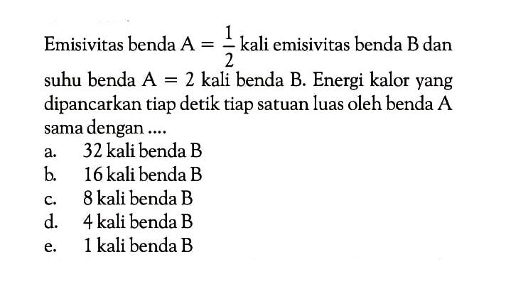 Emisivitas benda  A=1/2  kali emisivitas benda  B  dan suhu benda  A=2  kali benda  B . Energi kalor yang dipancarkan tiap detik tiap satuan luas oleh benda A sama dengan....