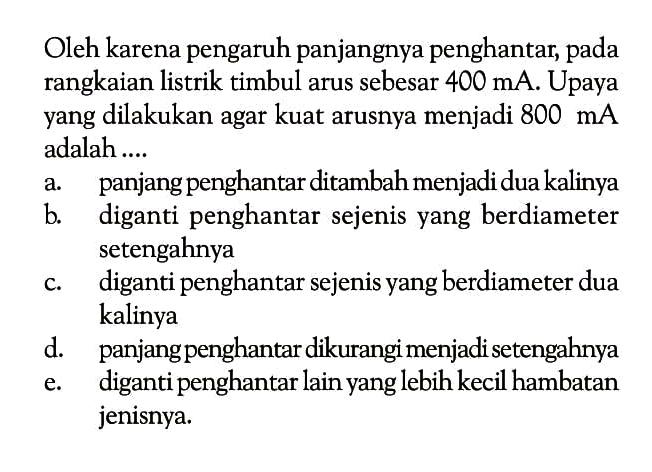 Oleh karena pengaruh panjangnya penghantar, pada rangkaian listrik timbul arus sebesar  400 mA . Upaya yang dilakukan agar kuat arusnya menjadi  800 mA  adalah ....a. panjang penghantar ditambah menjadi dua kalinyab. diganti penghantar sejenis yang berdiameter setengahnyac. diganti penghantar sejenis yang berdiameter dua kalinyad. panjang penghantar dikurangi menjadisetengahnyae. diganti penghantar lain yang lebih kecil hambatan jenisnya.