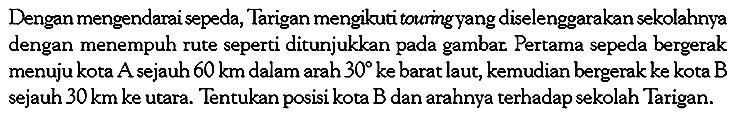 Dengan mengendarai sepeda, Tarigan mengikuti touring yang diselenggarakan sekolahnya dengan menempuh rute seperti ditunjukkan pada gambar. Pertama sepeda bergerak menuju kota A sejauh  60 km  dalam arah  30  ke barat laut, kemudian bergerak ke kota  B  sejauh  30 km  ke utara. Tentukan posisi kota  B  dan arahnya terhadap sekolah Tarigan.