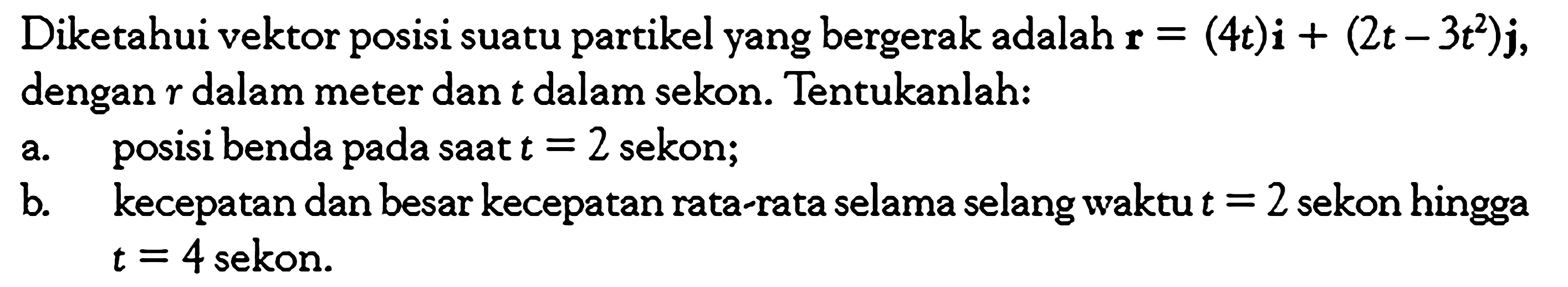 Diketahui vektor posisi suatu partikel yang bergerak adalah  r=(4t)i+(2t-3t^2)j ,dengan  r  dalam meter dan  t  dalam sekon. Tentukanlah:a. posisi benda pada saat  t=2  sekon;b. kecepatan dan besar kecepatan rata-rata selama selang waktu  t=2  sekon hingga t=4  sekon.