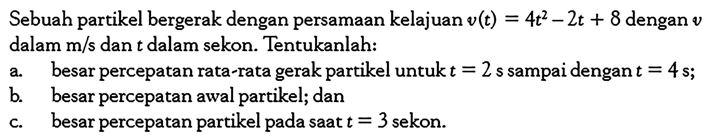 Sebuah partikel bergerak dengan persamaan kelajuan v(t) = 4t^2 - 2t + 8 dengan v dalam m/s dan t dalan sekon. Tentukanlah: a. besar percepatan rata-rata gerak partikel untuk t = 2 s sampai dengan t = 4 s; b. besar percepatan awal partikel; dan c. besar percepatan partikel pada saat t = 3 sekon.