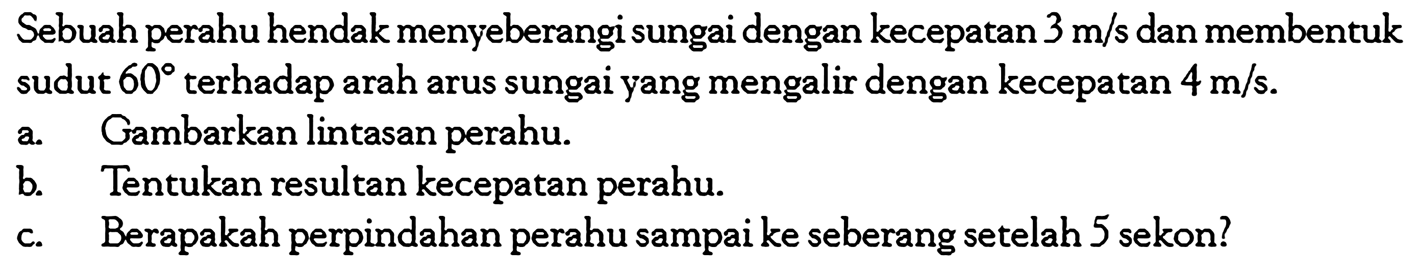Sebuah perahu hendak menyeberangi sungai dengan kecepatan  3 m/s  dan membentuk sudut  60  terhadap arah arus sungai yang mengalir dengan kecepatan  4 m/s .a. Gambarkan lintasan perahu.b. Tentukan resultan kecepatan perahu.c. Berapakah perpindahan perahu sampai ke seberang setelah 5 sekon?
