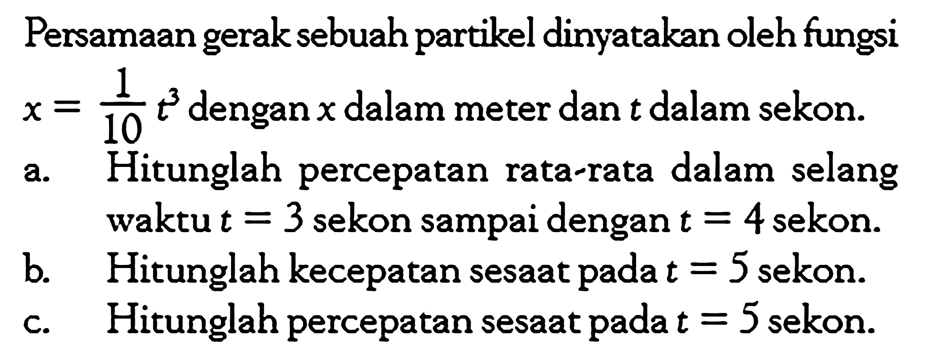 Persamaan gerak sebuah partikel dinyatakan oleh fungsi  x=1/10 t^3  dengan  x  dalam meter dan  t  dalam sekon. a. Hitunglah percepatan rata-rata dalam selang waktu  t=3  sekon sampai dengan  t=4  sekon. b. Hitunglah kecepatan sesaat pada  t=5  sekon. c. Hitunglah percepatan sesaat pada  t=5  sekon. 