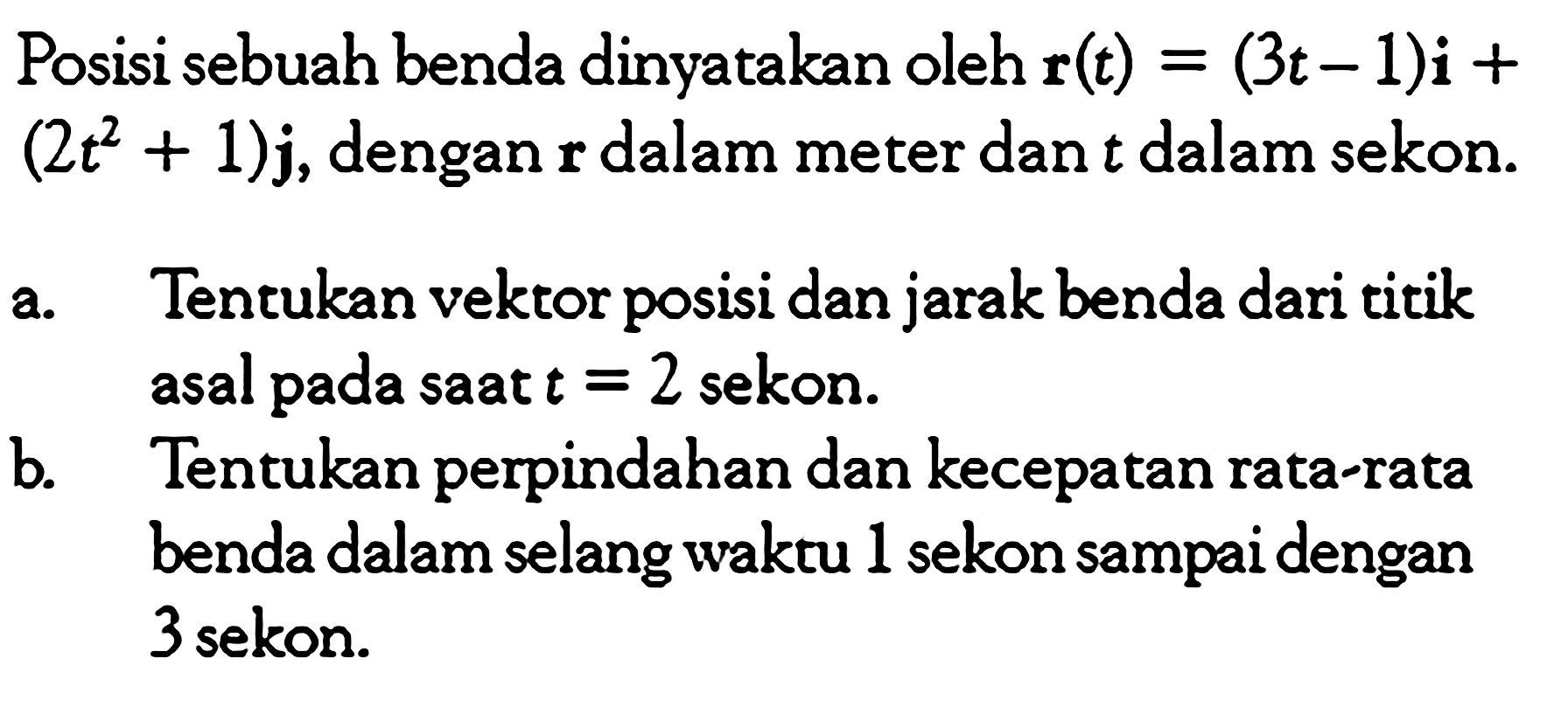 Posisi sebuah benda dinyatakan oleh  r(t)=(3t-1)i+   (2t^2+1)j , dengan  r  dalam meter dan  t  dalam sekon.a. Tentukan vektor posisi dan jarak benda dari titik asal pada saat  t=2  sekon.b. Tentukan perpindahan dan kecepatan rata-rata benda dalam selang waktu 1 sekon sampai dengan 3 sekon.