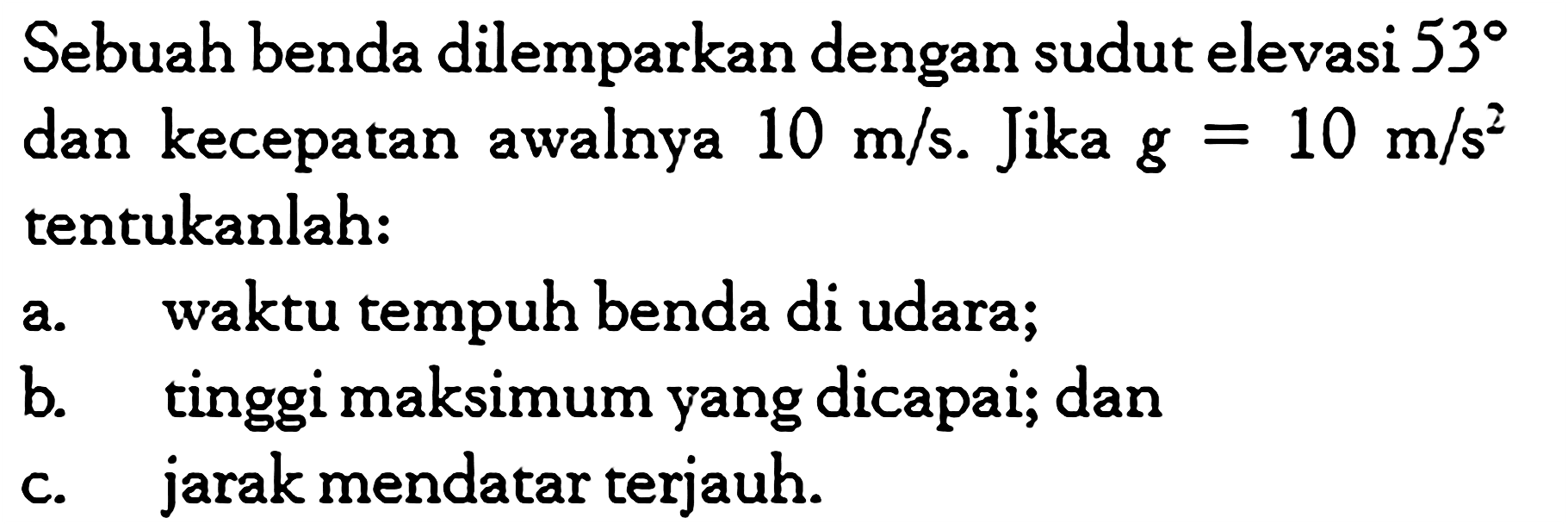 Sebuah benda dilemparkan dengan sudut elevasi  53  dan kecepatan awalnya  10 m/s .  Jika  g=10 m/s^2  tentukanlah: a. waktu tempuh benda di udara; b. tinggi maksimum yang dicapai; dan c. jarak mendatar terjauh. 