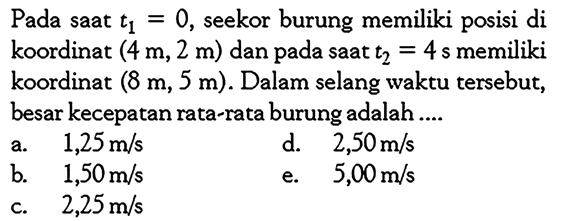 Pada saat  t1=0 , seekor burung memiliki posisi di koordinat  (4 m,2 m)  dan pada saat  t2=4 s  memiliki koordinat  (8 m,5 m) . Dalam selang waktu tersebut, besar kecepatan rata-rata burung adalah ....