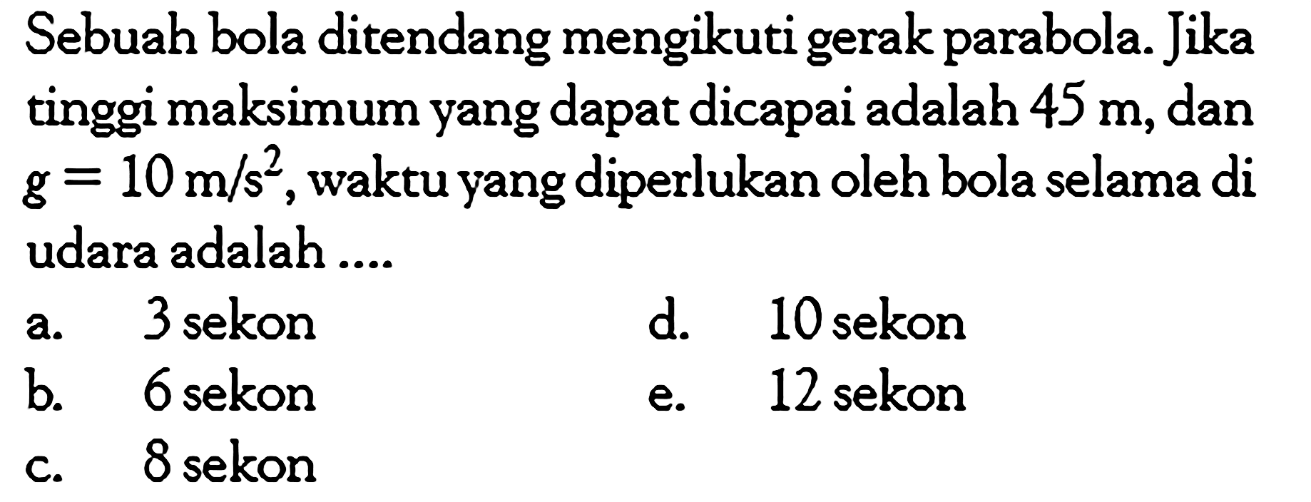 Sebuah bola ditendang mengikuti gerak parabola. Jika tinggi maksimum yang dapat dicapai adalah  45 m , dan  g=10 m/s^2 , waktu yang diperlukan oleh bola selama di udara adalah ....