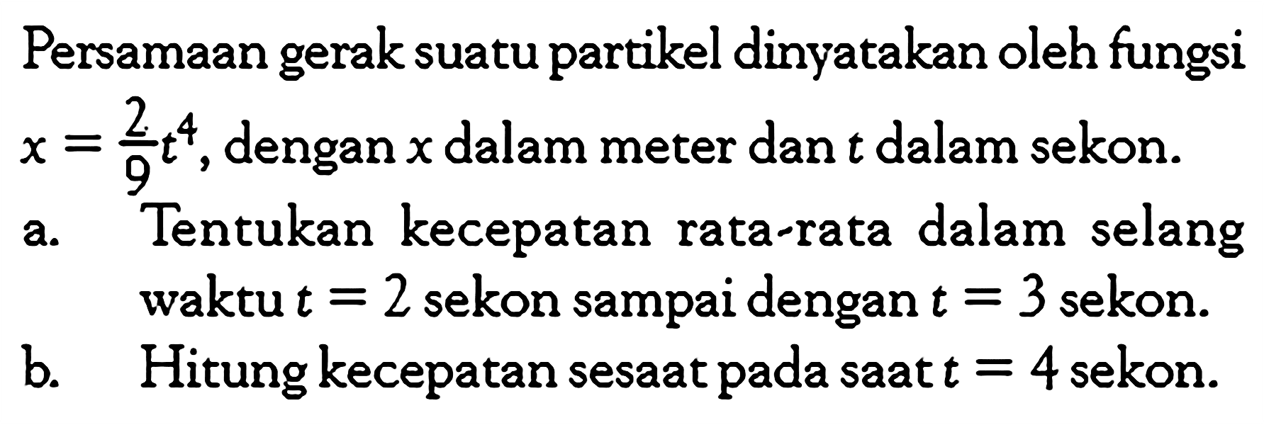 Persamaan gerak suatu partikel dinyatakan oleh fungsi x = 2/9t^4, dengan x dalam meter dan t dalam sekon. a. Tentukan kecepatan rata-rata dalam selang waktu t = 2 sekon sampai dengan t = 3 sekon. b. Hitung kecepatan sesaat pada saat t = 4 sekon.