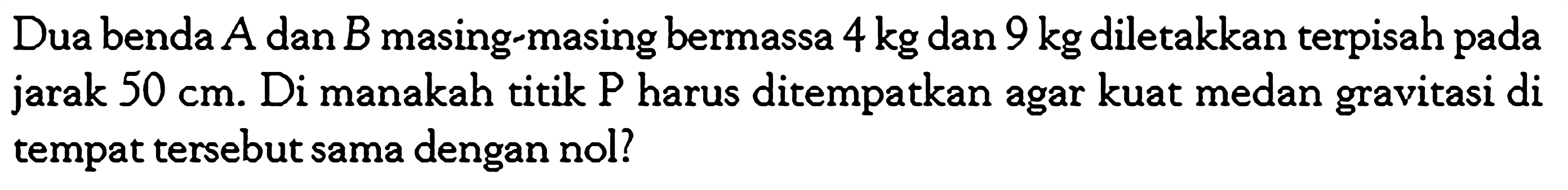 Dua benda A dan B masing-masing bermassa 4 kg dan 9 kg diletakkan terpisah pada jarak 50 cm. Di manakah titik P harus ditempatkan agar kuat medan gravitasi di tempat tersebut sama dengan nol?