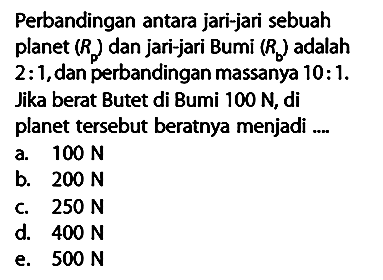 Perbandingan antara jari-jari sebuah planet (Rp)  dan jari-jari Bumi (Rb) adalah 2:1, dan perbandingan massanya 10:1. Jika berat Butet di Bumi 100 N, di planet tersebut beratnya menjadi ....