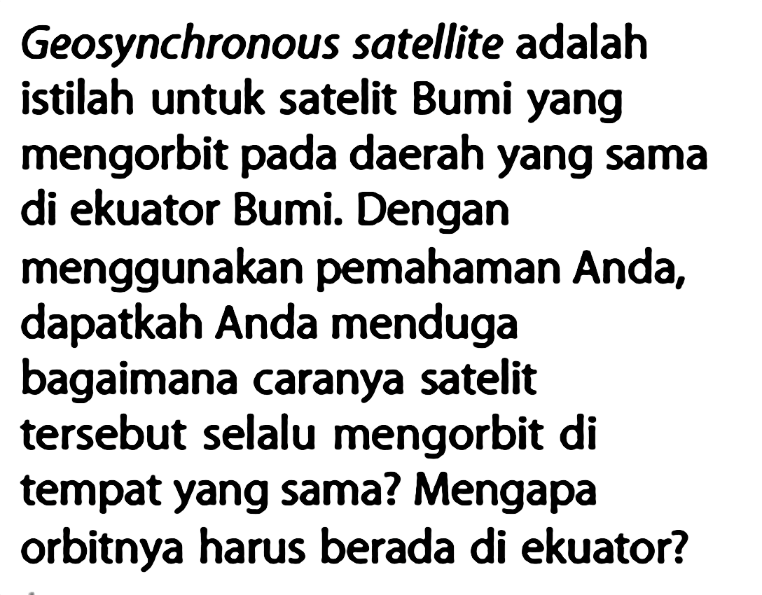 Geosynchronous satellite adalah istilah untuk satelit Bumi yang mengorbit pada daerah yang sama di ekuator Bumi. Dengan menggunakan pemahaman Anda, dapatkah Anda menduga bagaimana caranya satelit tersebut selalu mengorbit di tempat yang sama? Mengapa orbitnya harus berada di ekuator?