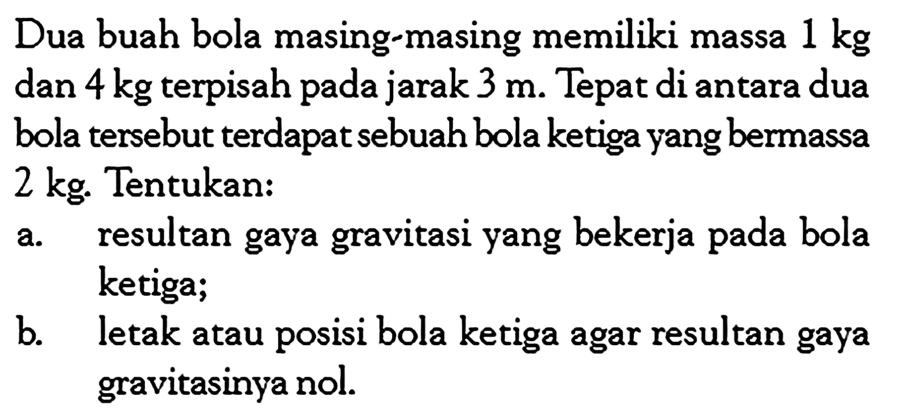 Dua buah bola masing-masing memiliki massa 1 kg dan 4 kg terpisah pada jarak 3 m. Tepat di antara dua bola tersebut terdapat sebuah bola ketiga yang bermassa 2 kg. Tentukan: a. resultan gaya gravitasi yang bekerja pada bola ketiga; b. letak atau posisi bola ketiga agar resultan gaya gravitasinya nol. 