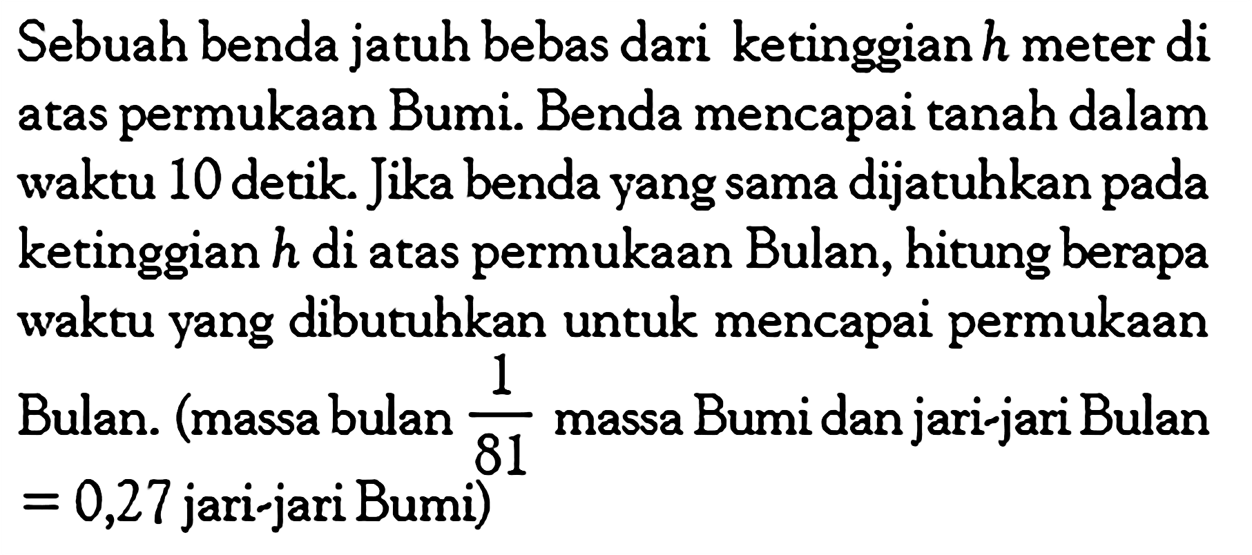 Sebuah benda jatuh bebas dari ketinggian  h  meter di atas permukaan Bumi. Benda mencapai tanah dalam waktu 10 detik. Jika benda yang sama dijatuhkan pada ketinggian h di atas permukaan Bulan, hitung berapa waktu yang dibutuhkan untuk mencapai permukaan Bulan. (massa bulan 1/81 massa Bumi dan jari-jari Bulan=0,27 jari-jari Bumi)