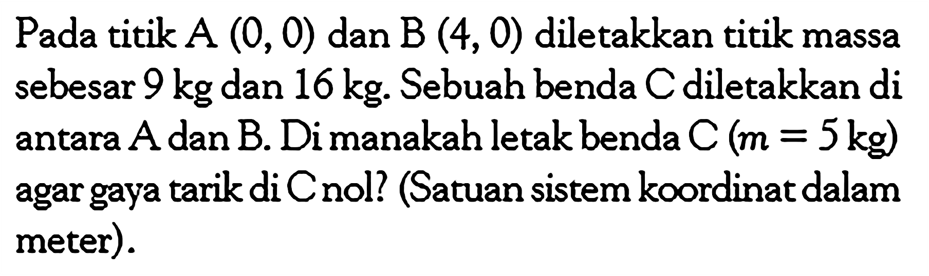 Pada titik  A(0,0)  dan  B(4,0)  diletakkan titik massa sebesar 9 kg dan 16 kg. Sebuah benda C diletakkan di antara  A  dan  B .  Di manakah letak benda C(m=5 kg)  agar gaya tarik di Cnol? (Satuan sistem koordinat dalam meter).