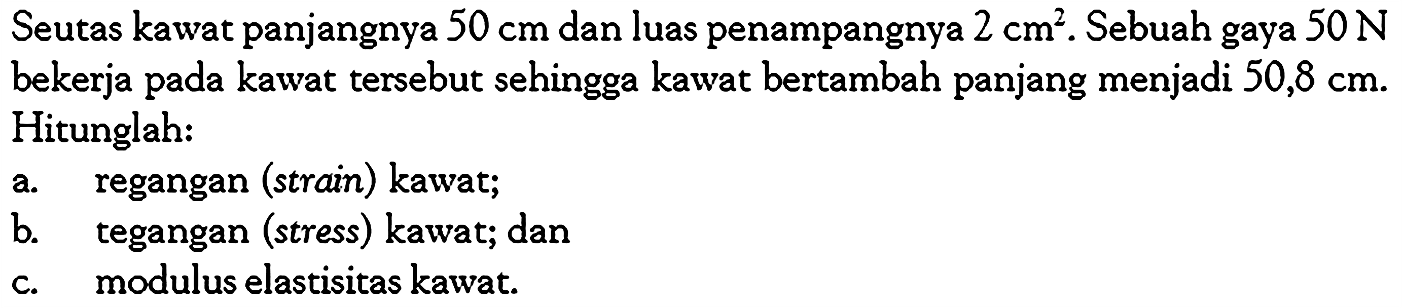 Seutas kawat panjangnya  50 cm  dan luas penampangnya  2 cm^2 . Sebuah gaya  50 N  bekerja pada kawat tersebut sehingga kawat bertambah panjang menjadi  50,8 cm . Hitunglah: a. regangan (strain) kawat; b. tegangan (stress) kawat; dan c. modulus elastisitas kawat. 