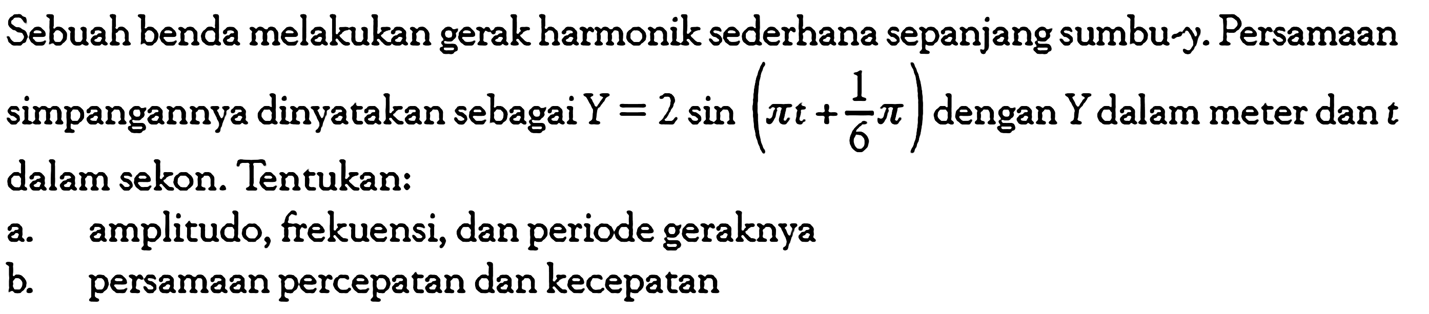 Sebuah benda melakukan gerak harmonik sederhana sepanjang sumbu-y. Persamaan simpangannya dinyatakan sebagai Y=2 sin (pi t+1/6 pi) dengan Y dalam meter dan t dalam sekon. Tentukan: a. amplitudo, frekuensi, dan periode geraknya b. persamaan percepatan dan kecepatan