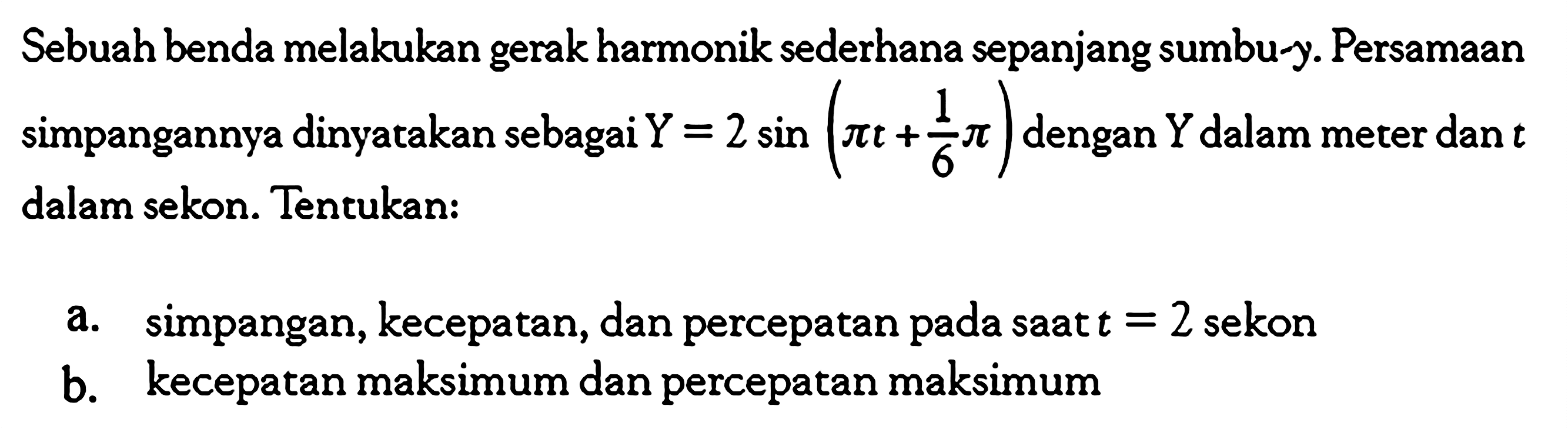 Sebuah benda melakukan gerak harmonik sederhana sepanjang sumbu-y. Persamaan simpangannya dinyatakan sebagai  Y=2 sin (pi t+1/6 pi)  dengan  Y  dalam meter dan  t  dalam sekon. Tentukan:a. simpangan, kecepatan, dan percepatan pada saat  t=2  sekonb. kecepatan maksimum dan percepatan maksimum