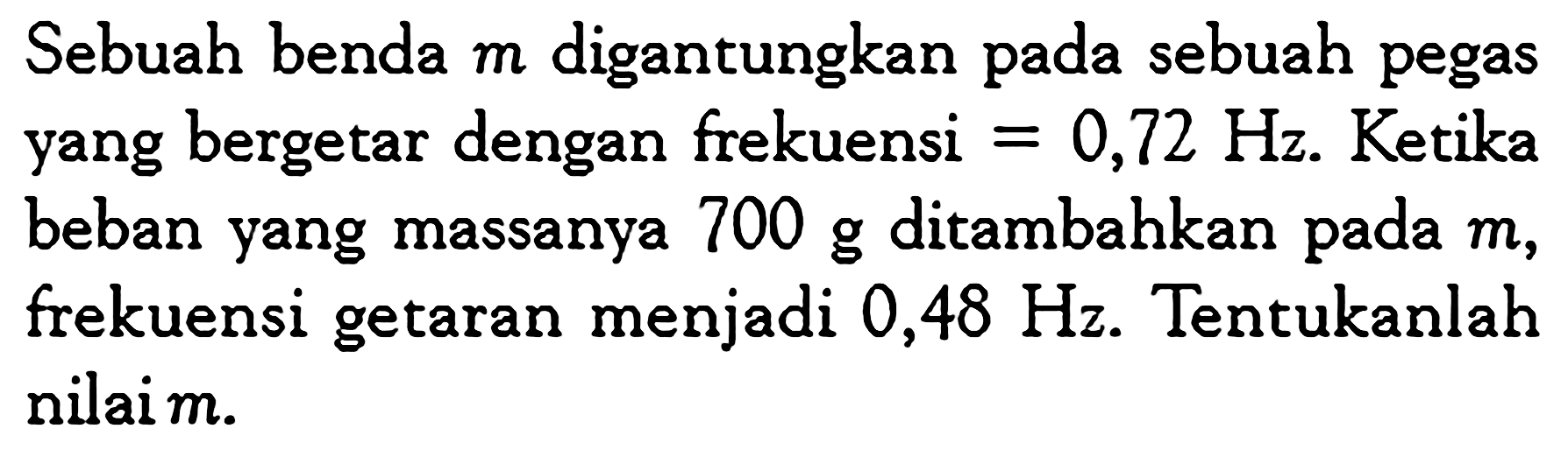 Sebuah benda  m  digantungkan pada sebuah pegas yang bergetar dengan frekuensi =0,72 Hz. Ketika beban yang massanya 700 g ditambahkan pada  m, frekuensi getaran menjadi  0,48 Hz. Tentukanlah nilaim.