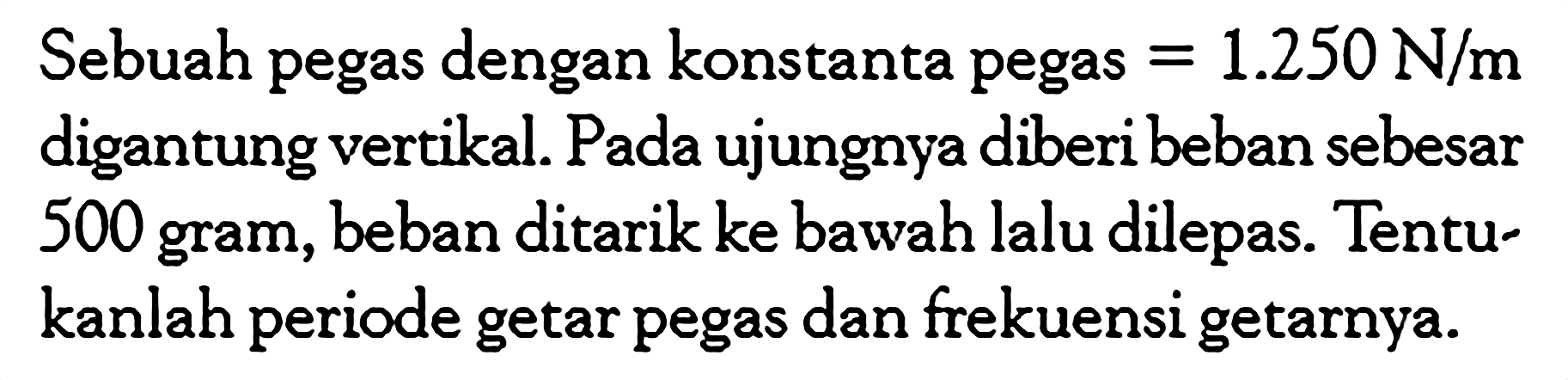 Sebuah pegas dengan konstanta pegas =1.250 N/m digantung vertikal. Pada ujungnya diberi beban sebesar 500 gram, beban ditarik ke bawah lalu dilepas. Tentukanlah periode getar pegas dan frekuensi getarnya.