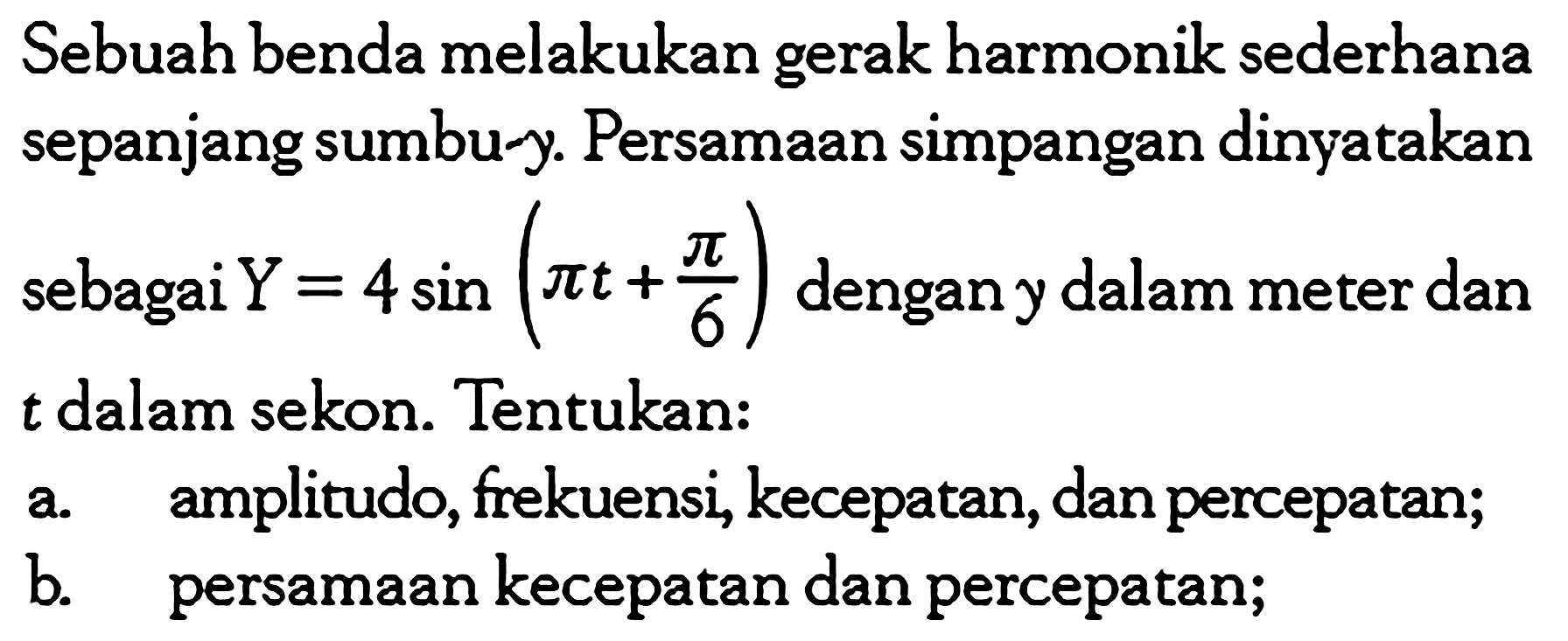 Sebuah benda melakukan gerak harmonik sederhana sepanjang sumbu-y. Persamaan simpangan dinyatakan sebagai Y=4 sin(pi t+pi/6) dengan y dalam meter dan t dalam sekon. Tentukan:a. amplitudo, frekuensi, kecepatan, dan percepatan;b. persamaan kecepatan dan percepatan;