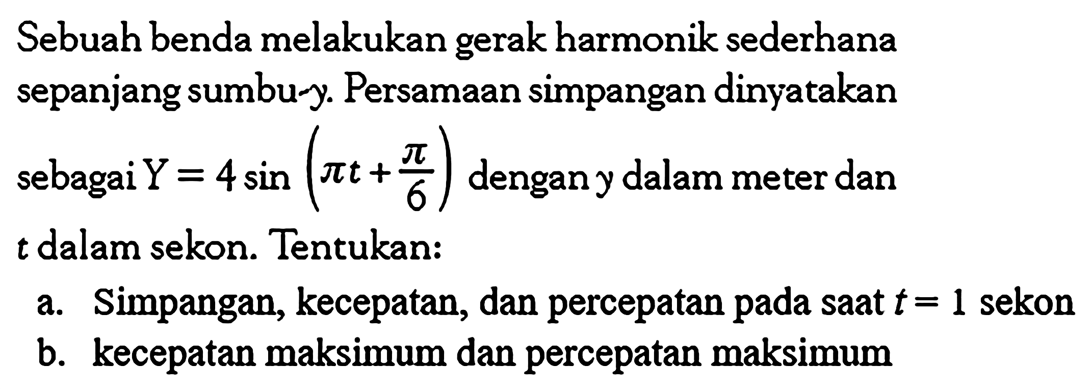 Sebuah benda melakukan gerak harmonik sederhana sepanjang sumbu-y. Persamaan simpangan dinyatakan sebagai  Y=4 sin(pi t+pi/6) dengan y dalam meter dan  t  dalam sekon. Tentukan:
a. Simpangan, kecepatan, dan percepatan pada saat  t=1  sekon
b. kecepatan maksimum dan percepatan maksimum