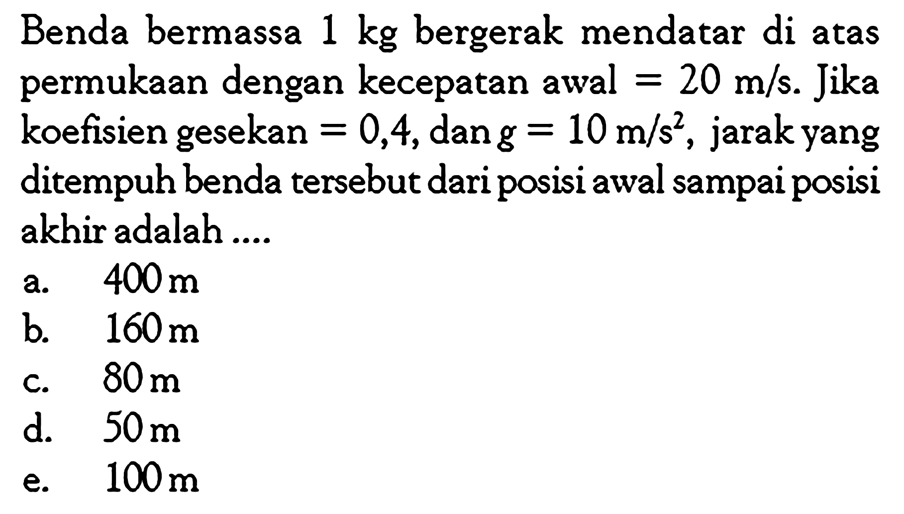 Benda bermassa 1 kg bergerak mendatar di atas permukaan dengan kecepatan awal=20 m/s. Jika koefisien gesekan=0,4, dan g=10 m/s^2 , jarak yang ditempuh benda tersebut dari posisi awal sampai posisi akhir adalah .... 