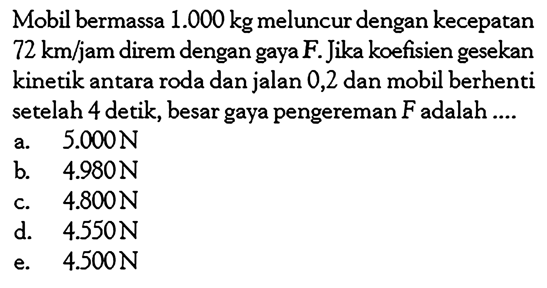 Mobil bermassa  1.000 kg  meluncur dengan kecepatan  72 km/jam direm dengan gaya  F . Jika koefisien gesekan kinetik antara roda dan jalan 0,2 dan mobil berhenti setelah 4 detik, besar gaya pengereman  F  adalah ....