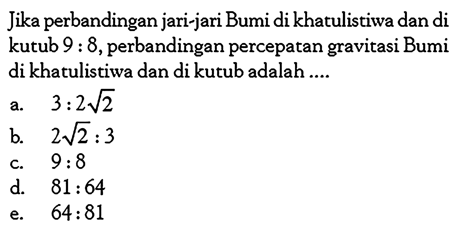 Jika perbandingan jari-jari Bumi di khatulistiwa dan di kutub 9:8, perbandingan percepatan gravitasi Bumi di khatulistiwa dan di kutub adalah ....