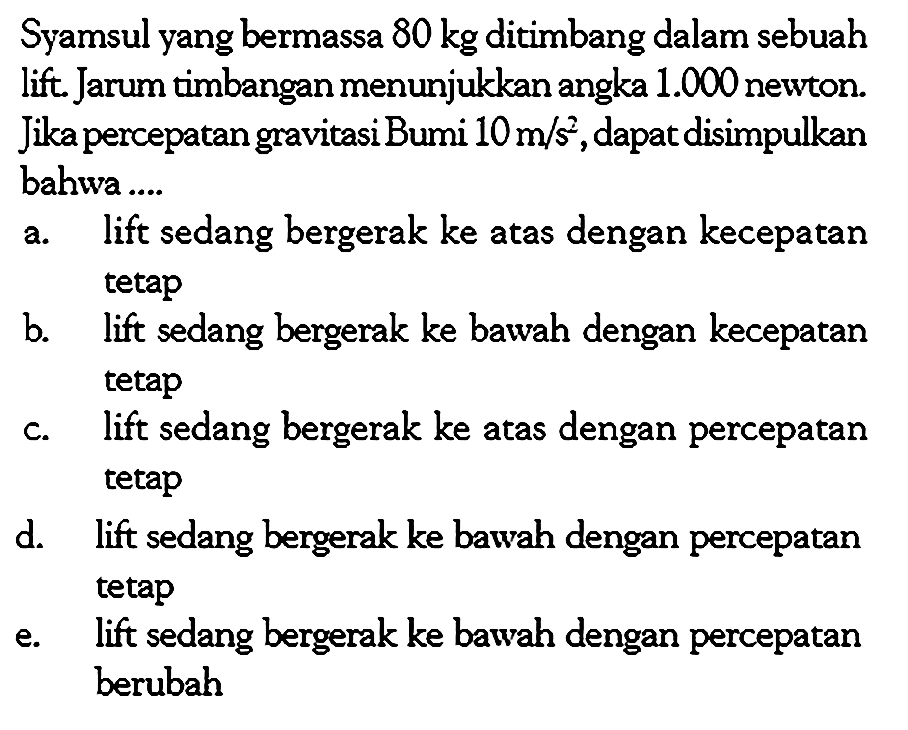 Syamsul yang bermassa  80 kg  ditimbang dalam sebuah lift. Jarum timbangan menunjukkan angka  1.000  newton. Jika percepatan gravitasi Bumi 10 m/s^2, dapat disimpulkan bahwa ....