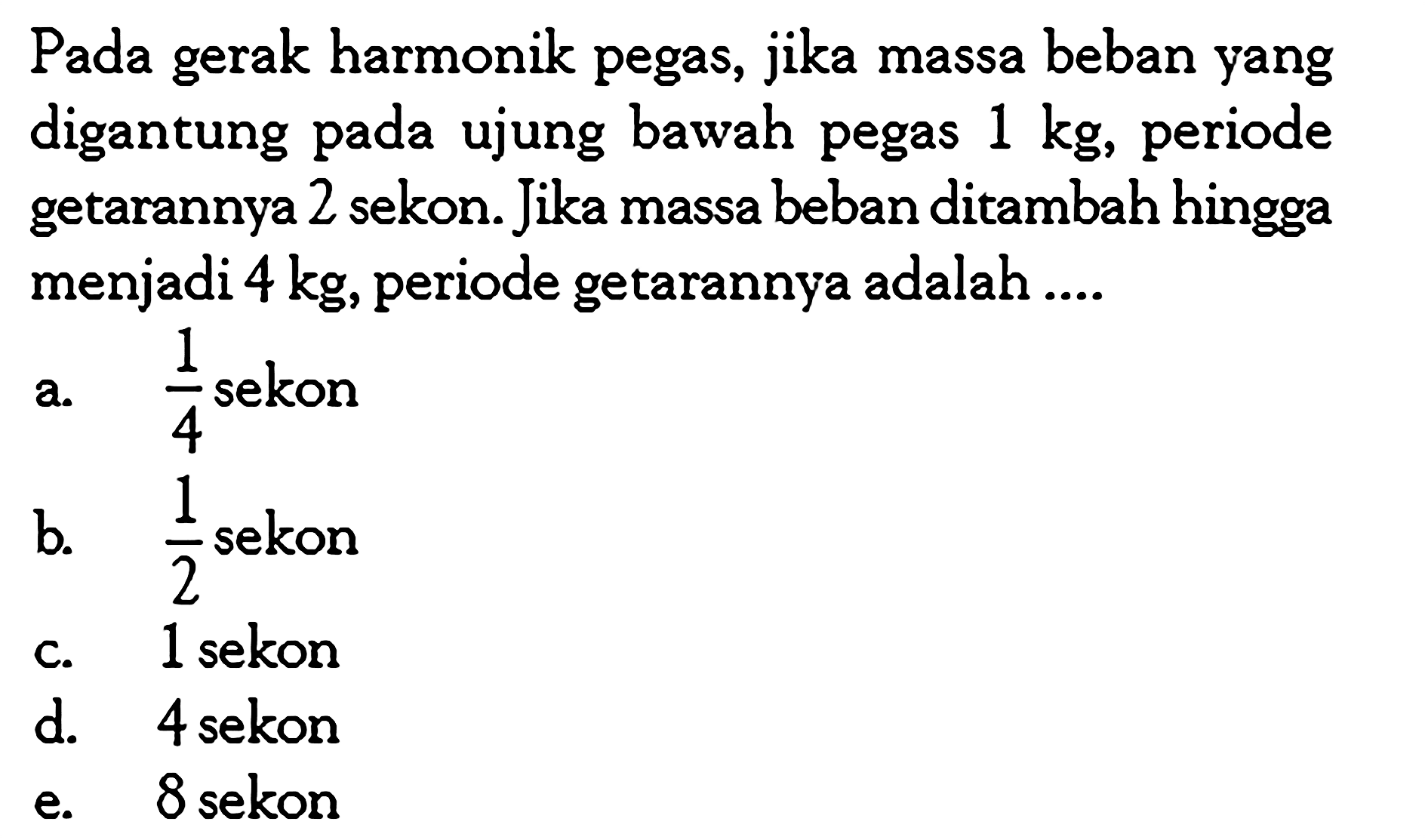 Pada gerak harmonik pegas, jika massa beban yang digantung pada ujung bawah pegas 1 kg, periode getarannya 2 sekon. Jika massa beban ditambah hingga menjadi 4 kg, periode getarannya adalah ....
