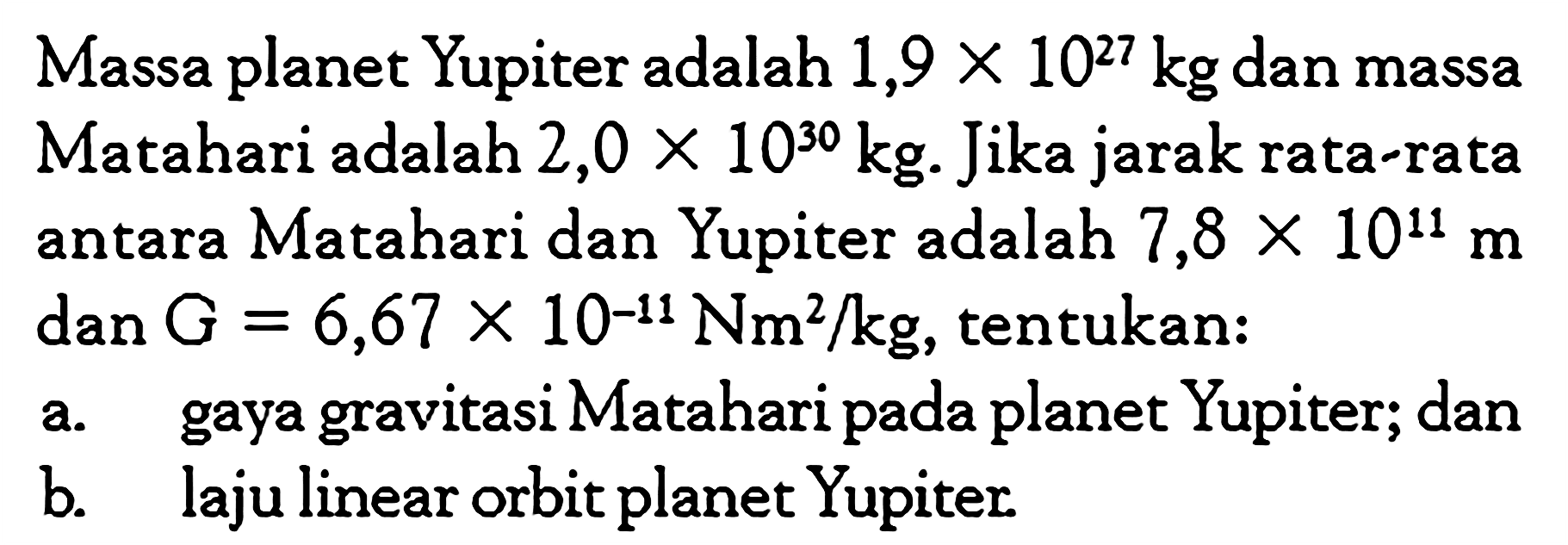 Massa planet Yupiter adalah 1,9 x 10^27 kg dan massa Matahari adalah 2,0 x 10^30 kg. Jika jarak rata-rata antara Matahari dan Yupiter adalah 7,8 x 10^11 m dan G=6,67 x 10^-11 Nm^2 / kg, tentukan:a. gaya gravitasi Matahari pada planet Yupiter; danb. laju linear orbit planet Yupiter.