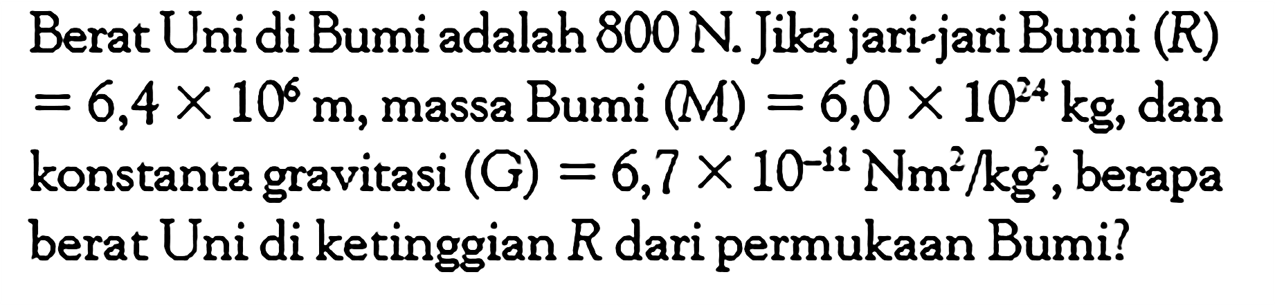 Berat Uni di Bumi adalah 800 N. Jika jari-jari Bumi (R) = 6,4 x 10^6 m, massa Bumi (M) = 6,0 x 10^24 kg, dan konstanta gravitasi (G) = 6,7 x 10^(-11) Nm^2/kg^2, berapa berat Uni di ketinggian R dari permukaan Bumi? 