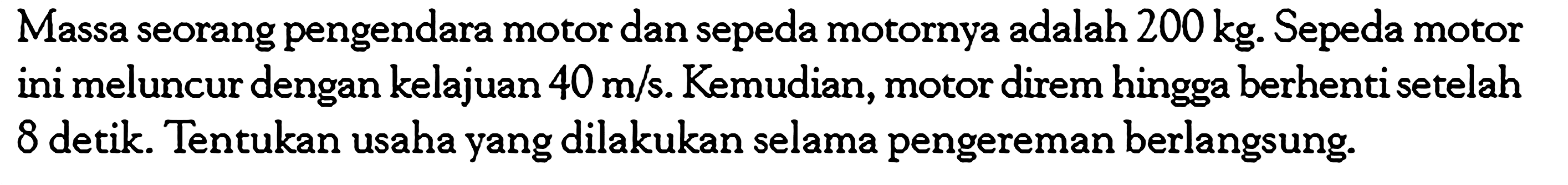 Massa seorang pengendara motor dan sepeda motornya adalah 200 kg. Sepeda motor ini meluncur dengan kelajuan 40 m/s. Kemudian, motor direm hingga berhenti setelah 8 detik. Tentukan usaha yang dilakukan selama pengereman berlangsung.