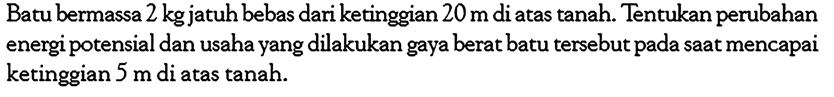 Batu bermassa  2 kg  jatuh bebas dari ketinggian  20 m  di atas tanah. Tentukan perubahan energi potensial dan usaha yang dilakukan gaya berat batu tersebut pada saat mencapai ketinggian  5 m  di atas tanah.