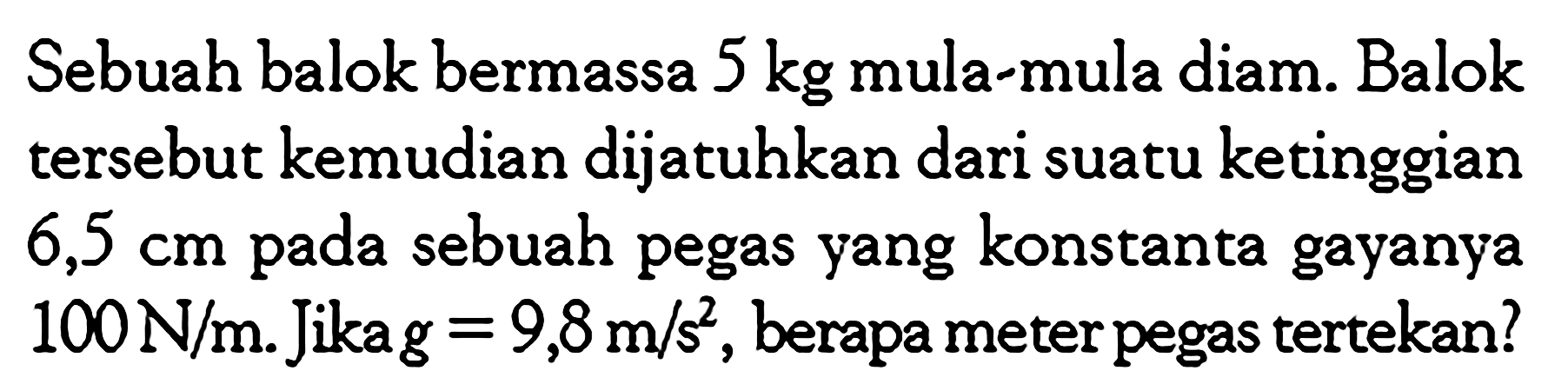 Sebuah balok bermassa 5 kg mula-mula diam. Balok tersebut kemudian dijatuhkan dari suatu ketinggian 6,5 cm pada sebuah pegas yang konstanta gayanya 100 N/m. Jika g = 9,8m/s^2 , berapa meter pegas tertekan?