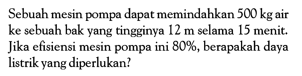 Sebuah mesin pompa dapat memindahkan 500 kg air ke sebuah bak yang tingginya 12 m selama 15 menit. Jika efisiensi mesin pompa ini 80%, berapakah daya listrik yang diperlukan? 