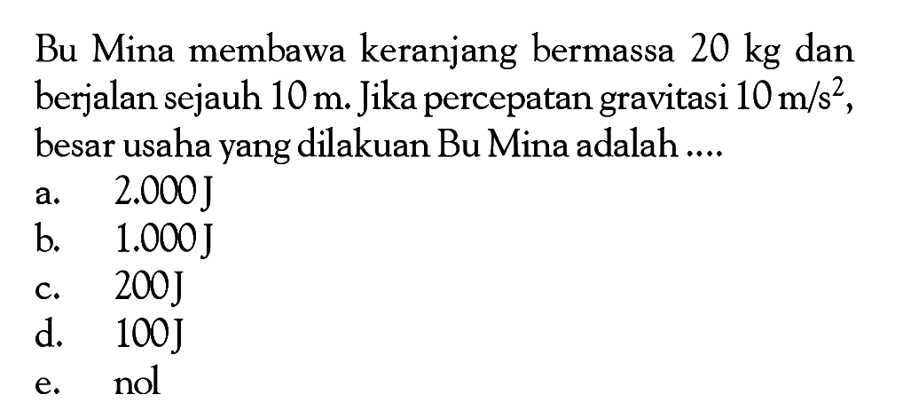 Bu Mina membawa keranjang bermassa  20 kg  dan berjalan sejauh  10 m . Jika percepatan gravitasi  10 m / s^2 , besar usaha yang dilakuan Bu Mina adalah ....