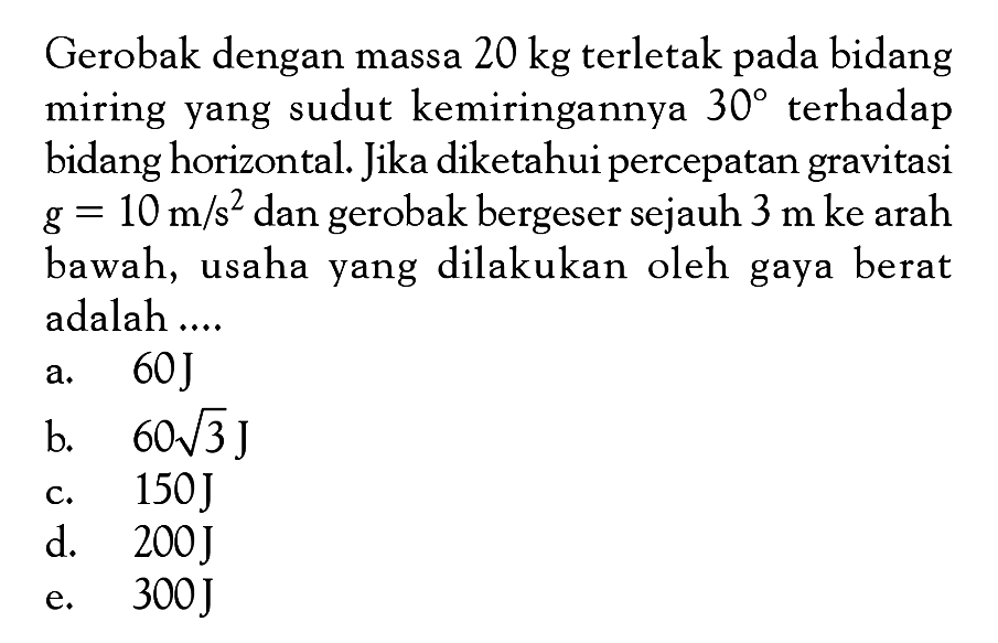 Gerobak dengan massa  20 kg  terletak pada bidang miring yang sudut kemiringannya  30  terhadap bidang horizontal. Jika diketahui percepatan gravitasi  g=10 m/s^2  dan gerobak bergeser sejauh  3 m ke  arah bawah, usaha yang dilakukan oleh gaya berat adalah ....