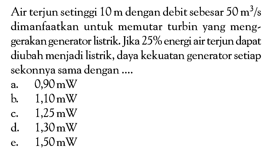 Air terjun setinggi 10 m dengan debit sebesar 50 m^3/s dimanfaatkan untuk memutar turbin yang menggerakan generator listrik. Jika 25% energi air terjun dapat diubah menjadi listrik, daya kekuatan generator setiap sekonnya sama dengan ....