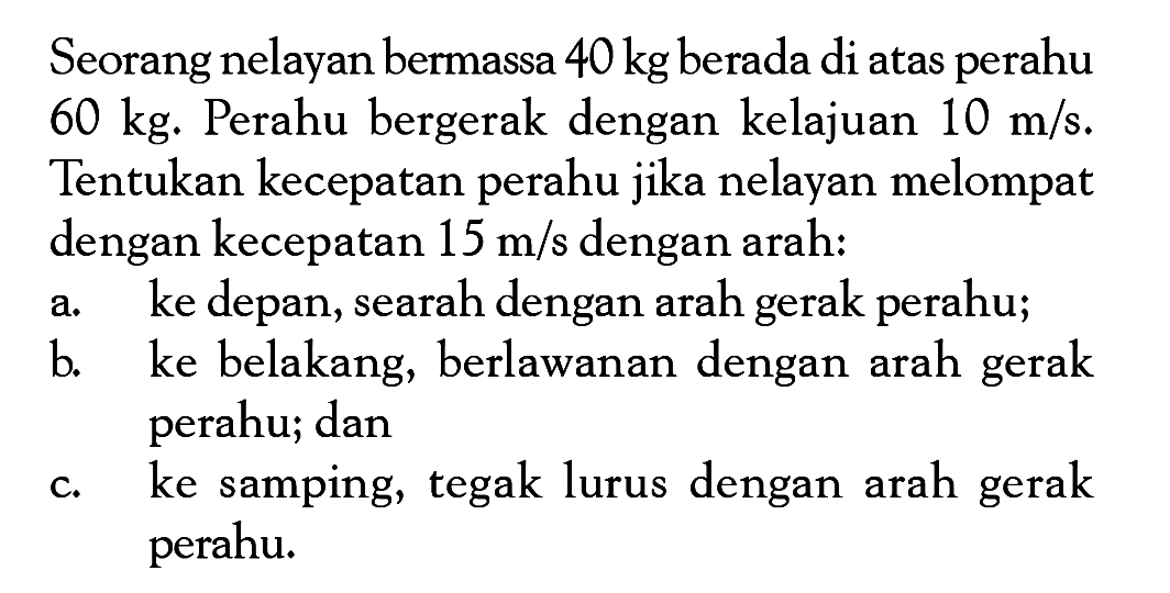 Seorang nelayan bermassa  40 kg  berada di atas perahu  60 kg . Perahu bergerak dengan kelajuan  10 m/s . Tentukan kecepatan perahu jika nelayan melompat dengan kecepatan  15 m/s  dengan arah:a. ke depan, searah dengan arah gerak perahu;b. ke belakang, berlawanan dengan arah gerak perahu; danc. ke samping, tegak lurus dengan arah gerak perahu.